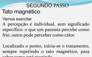 SEGUNDO PASSO
Tato magnético
Vamos exercitar
A percepção é individual, sem significado
específico: o que um passista percebe como
frio, outro pode perceber como calor.
Localizado o ponto, inicia-se o tratamento,
sempre repetindo o tato magnético, para
 