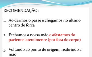 RECOMENDAÇÃO:
1. Ao darmos o passe e chegamos no ultimo
centro de força
2. Fechamos a nossa mão e afastamos do
paciente lateralmente (por fora do corpo)
3. Voltando ao ponto de origem, reabrindo a
mão
 