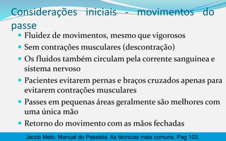 Considerações iniciais - movimentos do
passe
 Fluidez de movimentos, mesmo que vigorosos
 Sem contrações musculares (descontração)
 Os fluidos também circulam pela corrente sanguínea e
sistema nervoso
 Pacientes evitarem pernas e braços cruzados apenas para
evitarem contrações musculares
 Passes em pequenas áreas geralmente são melhores com
uma única mão
 Retorno do movimento com as mãos fechadas
Jacob Melo. Manual do Passista. As técnicas mais comuns. Pag 103.
 