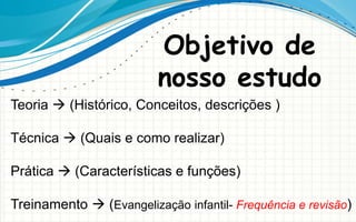 Objetivo de
nosso estudo
Teoria  (Histórico, Conceitos, descrições )
Técnica  (Quais e como realizar)
Prática  (Características e funções)
Treinamento  (Evangelização infantil- Frequência e revisão)
 