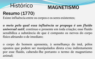 Histórico MAGNETISMO
Resumo (1770)
Existe influência entre os corpos e os seres existentes;
o meio pelo qual essa influência se propaga é um fluido
universal sutil, contínuo e presente em toda criação; esse fluido
sensibiliza a substância de que é composto os nervos do corpo
físico afetando-o de imediato;
o corpo do homem apresenta, à semelhança do imã, pólos
opostos que podem ser manipulados direta e/ou indiretamente
por esse fluido, cabendo-lhe portanto o termo de magnetismo
animal;
 