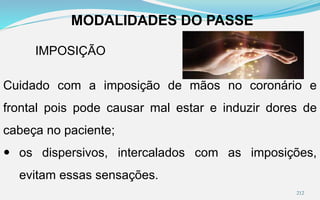 MODALIDADES DO PASSE
IMPOSIÇÃO
Cuidado com a imposição de mãos no coronário e
frontal pois pode causar mal estar e induzir dores de
cabeça no paciente;
 os dispersivos, intercalados com as imposições,
evitam essas sensações.
212
 