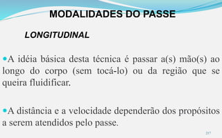MODALIDADES DO PASSE
217
LONGITUDINAL
A idéia básica desta técnica é passar a(s) mão(s) ao
longo do corpo (sem tocá-lo) ou da região que se
queira fluidificar.
A distância e a velocidade dependerão dos propósitos
a serem atendidos pelo passe.
 