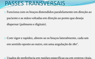 PASSES TRANSVERSAIS
o Funciona com os braços distendidos paralelamente em direção ao
paciente e as mãos voltadas em direção ao ponto que deseja
dispersar (palmares e digitais).
o Com vigor e rapidez, abrem-se os braços lateralmente, cada um
em sentido oposto ao outro, em uma angulação de 180°.
o Usados de preferência em regiões específicas ou em centros vitais,
 