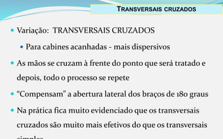  Variação: TRANSVERSAIS CRUZADOS
 Para cabines acanhadas - mais dispersivos
 As mãos se cruzam à frente do ponto que será tratado e
depois, todo o processo se repete
 “Compensam” a abertura lateral dos braços de 180 graus
 Na prática fica muito evidenciado que os transversais
cruzados são muito mais efetivos do que os transversais
TRANSVERSAIS CRUZADOS
 