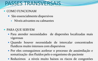 PASSES TRANSVERSAIS
 COMO FUNCIONAM
 São essencialmente dispersivos
 Níveis ativantes ou calmantes
 PARA QUE SERVEM
 Para atender necessidades de dispersões localizadas mais
vigorosas
 Quando houver necessidade de intercalar concentrados
fluídicos muito intensos com dispersivos
 Por eles conseguimos acelerar o processo de asssimilação e
somatização dos fluidos pelo o organismo do paciente
 Reduzimos a níveis muito baixos os riscos de congestões
 