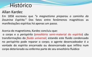 Histórico
Allan Kardec
Em 1858 escreveu que “o magnetismo preparou o caminho da
Doutrina Espírita.” Dos fatos entre fenômenos magnéticos as
manifestações espíritas há apenas um passo.
Acerca do magnetismo, Kardec concluiu que:
o corpo e o perispírito (envoltório semi-material do espírito) são
transformações do fluido universal; estando este fluido condensado
no perispírito pode reparar o corpo; o agente desencadeador é a
vontade do espírito encarnado ou desencarnado que infiltra num
corpo deteriorado ou enfermo parte de seu envoltório fluídico
 