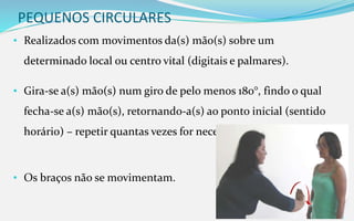 PEQUENOS CIRCULARES
• Realizados com movimentos da(s) mão(s) sobre um
determinado local ou centro vital (digitais e palmares).
• Gira-se a(s) mão(s) num giro de pelo menos 180°, findo o qual
fecha-se a(s) mão(s), retornando-a(s) ao ponto inicial (sentido
horário) – repetir quantas vezes for necessário.
• Os braços não se movimentam.
 