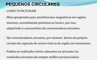 PEQUENOS CIRCULARES
o COMO FUNCIONAM
o Mais apropriados para atendimentos magnéticos em regiões
menores, normalmente próximos ao local e, por isso,
adquirindo a característica de concentradores ativantes.
o São concentradores ativantes, por estarem dentro do próprio
circuito de captação do centro vital ou da região em tratamento.
o Podem ser realizados níveis calmantes ou ativantes (os
resultados ativantes são sempre melhor pronunciados).
 