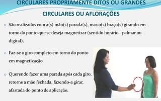 CIRCULARES PROPRIAMENTE DITOS OU GRANDES
CIRCULARES OU AFLORAÇÕES
o São realizados com a(s) mão(s) parada(s), mas o(s) braço(s) girando em
torno do ponto que se deseja magnetizar (sentido horário - palmar ou
digital).
o Faz-se o giro completo em torno do ponto
em magnetização.
o Querendo fazer uma parada após cada giro,
retorne a mão fechada, fazendo-a girar,
afastada do ponto de aplicação.
 
