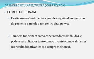 GRANDES CIRCULARES/AFLORAÇÕES PSÍQUICAS
o COMO FUNCIONAM
o Destina-se a atendimento a grandes regiões do organismo
do paciente e atende a um centro vital por vez.
o Também funcionam como concentradores de fluidos, e
podem ser aplicados tanto como ativantes como calmantes
(os resultados ativantes são sempre melhores).
 