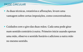 PASSE CIRCULAR
 As duas técnicas, rotatórios e aflorações, levam uma
vantagem sobre certas imposições, como concentradoras.
 Cuidados com o giro das duas mãos. Cada uma pode girar
num sentido contrário à outra. Primeiro inicie usando apenas
uma mão, observe o sentido horário e adicione a outra mão
no mesmo sentido.
 