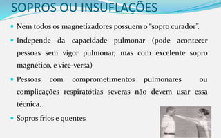 SOPROS OU INSUFLAÇÕES
 Nem todos os magnetizadores possuem o “sopro curador”.
 Independe da capacidade pulmonar (pode acontecer
pessoas sem vigor pulmonar, mas com excelente sopro
magnético, e vice-versa)
 Pessoas com comprometimentos pulmonares ou
complicações respiratótias severas não devem usar essa
técnica.
 Sopros frios e quentes
 