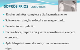 SOPROS FRIOS - COMO USAR
 Encher pulmões completa e diafragmaticamente.
 Solta o ar em direção ao local a ser magnetizado.
 Esvaziar todo o pulmão.
 Fecha a boca, respire 2 ou 3 vezes normalmente, e repete
o processo.
 Aplicá-lo próximo ou distante, com maior ou menor
vigor.
 