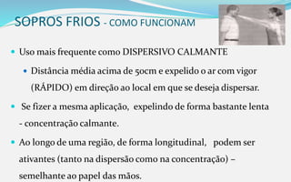 SOPROS FRIOS - COMO FUNCIONAM
 Uso mais frequente como DISPERSIVO CALMANTE
 Distância média acima de 50cm e expelido o ar com vigor
(RÁPIDO) em direção ao local em que se deseja dispersar.
 Se fizer a mesma aplicação, expelindo de forma bastante lenta
- concentração calmante.
 Ao longo de uma região, de forma longitudinal, podem ser
ativantes (tanto na dispersão como na concentração) –
semelhante ao papel das mãos.
 