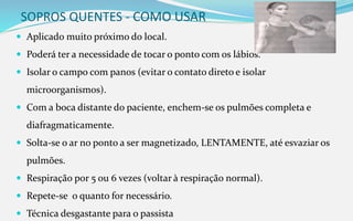 SOPROS QUENTES - COMO USAR
 Aplicado muito próximo do local.
 Poderá ter a necessidade de tocar o ponto com os lábios.
 Isolar o campo com panos (evitar o contato direto e isolar
microorganismos).
 Com a boca distante do paciente, enchem-se os pulmões completa e
diafragmaticamente.
 Solta-se o ar no ponto a ser magnetizado, LENTAMENTE, até esvaziar os
pulmões.
 Respiração por 5 ou 6 vezes (voltar à respiração normal).
 Repete-se o quanto for necessário.
 Técnica desgastante para o passista
 