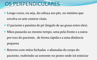 OS PERPENDICULARES
 Longo curso, ou seja, da cabeça aos pés, no mínimo que
envolva os sete centros vitais.
 O paciente e passista de pé (ângulo de 90 graus entre eles).
 Mãos passarão ao mesmo tempo, uma pela frente e a outra
por traz do paciente, de forma rápida e a uma distância
pequena
 Retorno com mãos fechadas e afastadas do corpo do
paciente, reabrindo-as somente no ponto onde irá reiniciar
 