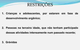 RESTRIÇÕES
1. Crianças e adolescentes, por estarem em fase de
desenvolvimento orgânico;
2. Pessoas na terceira idade, que não tenham participado
dessas atividades intensamente num passado recente;
3. Grávidas
 