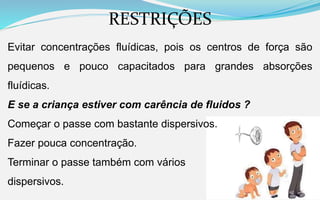 RESTRIÇÕES
Evitar concentrações fluídicas, pois os centros de força são
pequenos e pouco capacitados para grandes absorções
fluídicas.
E se a criança estiver com carência de fluidos ?
Começar o passe com bastante dispersivos.
Fazer pouca concentração.
Terminar o passe também com vários
dispersivos.
 