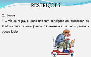 RESTRIÇÕES
2. Idosos
“ ... Via de regra, o idoso não tem condições de ‘processar’ os
fluidos como os mais jovens. ” Cure-se e cure pelos passes -
Jacob Melo
 