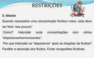 RESTRIÇÕES
2. Idosos
Quando necessária uma concentração fluídica maior, esta deve
ser feita “aos poucos”
Como? Intercalar sutis concentrações com vários
“dispersivos/harmonizantes”.
Por que intercalar os “dispersivos” após as doações de fluidos?
Facilitar a absorção dos fluidos. Evitar congestões fluídicas.
 