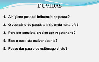 DUVIDAS
1. A higiene pessoal influencia no passe?
2. O vestuário do passista influencia na tarefa?
3. Para ser passista preciso ser vegetariano?
4. E se o passista estiver doente?
5. Posso dar passe de estômago cheio?
 