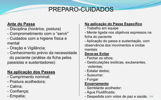 PREPARO-CUIDADOS
Ante do Passe
- Disciplina (horários, postura)
- Comprometimento com o “servir”
- Cuidados com a higiene física e
mental
- Oração e Vigilância;
- Conhecimento prévio da necessidade
do paciente (análise da ficha pelos
passistas e sustentadores)
Na aplicação dos Passes
- Cumprimento nominal;
- Postura acolhedora;
- Calma;
- Confiança;
- Empatia;
Na aplicação do Passe Específico
- Trabalho em equipe
- Mente ligada nos objetivos expressos na
ficha do paciente
- Aplicação do passe e sustentação, com
observância dos movimentos e ondas
mentais
Deve-se Evitar
- Fechar os olhos;
- Gesticulações exóticas, exuberantes,
violentas;
- Estalar dedos;
- Sussurrar;
- Fungar
Encerramento
- Semblante acolhedor;
- Água Fluidificada;
- Despedida com votos de paz e saúde. 258
 