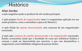 Histórico
Allan Kardec
a ação magnética pode se produzir de três modos principais:
1º pelo próprio fluido do magnetizador (este é o magnetismo aplicado em seu
modo primitivo, como o entendiam a época de Mesmer);
2º pelo fluido do espírito desencarnado, sem concurso de um magnetizador
encarnado;
3º pela ação conjunta do espírito desencarnado e do magnetizador encarnado.
Kardec acrescentou ainda que a faculdade de curar por influência fluídica é
comum e pode ser desenvolvida por exercício, o que veio desmistificar o
magnetismo como habilidade milagrosa de poucos eleitos.
 