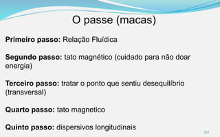 O passe (macas)
265
Primeiro passo: Relação Fluídica
Segundo passo: tato magnético (cuidado para não doar
energia)
Terceiro passo: tratar o ponto que sentiu desequilíbrio
(transversal)
Quarto passo: tato magnetico
Quinto passo: dispersivos longitudinais
 