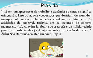 Pra vida
267
“(...) em qualquer setor de trabalho a ausência de estudo significa
estagnação. Esse ou aquele cooperador que desistam de aprender,
incorporando novos conhecimentos, condenam-se fatalmente às
atividades de subnível, todavia, em se tratando do socorro
magnético, (...), convém lembrar que a tarefa é de solidariedade
pura, com ardente desejo de ajudar, sob a invocação da prece. “
Áulus Nos Domínios da Mediunidade, Cap.17
 