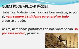 QUEM PODE APLICAR PASSE?
Sabemos, todavia, que na vida a boa vontade, só por
si, nem sempre é suficiente para resolver tudo
a que se propõe.
Assim, nem todos portadores de boa vontade são, só
por esse motivo, passistas.
 