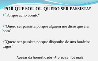 POR QUE SOU OU QUERO SER PASSISTA?
“Porque acho bonito“
"Quero ser passista porque alguém me disse que era
bom”
"Quero ser passista porque disponho de uns horários
vagos’’
Apesar da honestidade  precisamos mais
 