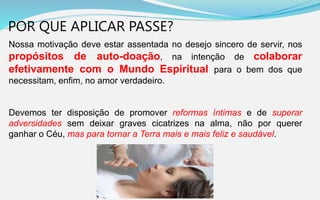POR QUE APLICAR PASSE?
Nossa motivação deve estar assentada no desejo sincero de servir, nos
propósitos de auto-doação, na intenção de colaborar
efetivamente com o Mundo Espiritual para o bem dos que
necessitam, enfim, no amor verdadeiro.
Devemos ter disposição de promover reformas íntimas e de superar
adversidades sem deixar graves cicatrizes na alma, não por querer
ganhar o Céu, mas para tornar a Terra mais e mais feliz e saudável.
 