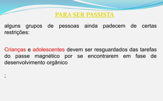 PARA SER PASSISTA
alguns grupos de pessoas ainda padecem de certas
restrições:
Crianças e adolescentes devem ser resguardados das tarefas
do passe magnético por se encontrarem em fase de
desenvolvimento orgânico
;
 