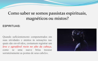 Como saber se somos passistas espirituais,
magnéticos ou mistos?
ESPIRITUAIS:
Quando suficientemente compenetrados em
suas atividades e atentos às sensações nas
quais são envolvidos, costumam registrar um
leve e agradável rocio no alto da cabeça,
como se uma suave brisa tocasse
sorrateiramente as pontas de seus cabelos.
 