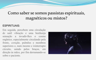 Como saber se somos passistas espirituais,
magnéticos ou mistos?
ESPIRITUAIS:
Em seguida, percebem uma circulação
de sutil vibração e uma benfazeja
sensação a invadir-lhes o cosmo
orgânico, especialmente circulando pela
fronte, coração, pulmões e membros
superiores e, num mesmo e ininterrupto
circuito, saindo pelos braços, em
direção às mãos, por fim derramando-se
sobre o paciente.
 
