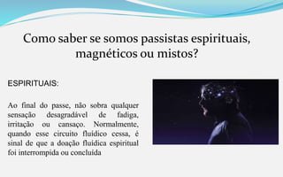 Como saber se somos passistas espirituais,
magnéticos ou mistos?
ESPIRITUAIS:
Ao final do passe, não sobra qualquer
sensação desagradável de fadiga,
irritação ou cansaço. Normalmente,
quando esse circuito fluídico cessa, é
sinal de que a doação fluídica espiritual
foi interrompida ou concluída
 