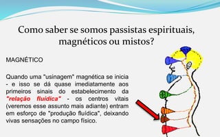 Como saber se somos passistas espirituais,
magnéticos ou mistos?
MAGNÉTICO
Quando uma "usinagem" magnética se inicia
- e isso se dá quase imediatamente aos
primeiros sinais do estabelecimento da
"relação fluídica" - os centros vitais
(veremos esse assunto mais adiante) entram
em esforço de "produção fluídica", deixando
vivas sensações no campo físico.
 