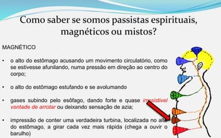 Como saber se somos passistas espirituais,
magnéticos ou mistos?
MAGNÉTICO
• o alto do estômago acusando um movimento circulatório, como
se estivesse afunilando, numa pressão em direção ao centro do
corpo;
• o alto do estômago estufando e se avolumando
• gases subindo pelo esôfago, dando forte e quase irresistivel
vontade de arrotar ou deixando sensação de azia;
• impressão de conter uma verdadeira turbina, localizada no alto
do estômago, a girar cada vez mais rápida (chega a ouvir o
barulho)
 