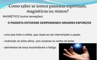 Como saber se somos passistas espirituais,
magnéticos ou mistos?
MAGNÉTICO (outros sensações)
O PASSISTA ESTIVESSE DESPENDENDO GRANDES ESFORÇOS
- uma azia forte e ardida, que cessa ao ser interrompido o passe;
- incômodo no entre-olhos, com coceiras no centro da testa;
- abrimentos de boca incontroláveis e fadiga;
 
