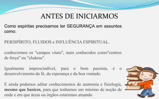 ANTES DE INICIARMOS
Como espiritas precisamos ter SEGURANÇA em assuntos
como:
PERISPÍRITO, FLUIDOS e INFLUÊNCIA ESPIRITUAL.
conhecermos os "campos vitais", mais conhecidos como"centros
de força" ou "chakras".
Igualmente imprescindível, para o bom passista, é o
desenvolvimento da fé, da esperança e da boa vontade.
E ainda podemos aditar conhecimentos de anatomia e fisiologia,
mesmo que basicos, para que tenhamos um mínimo de noção de
onde e em que áreas ou órgãos estaremos atuando
 