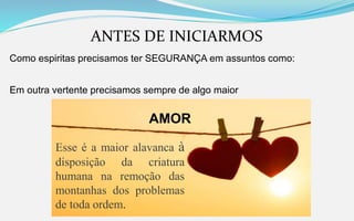 ANTES DE INICIARMOS
Como espiritas precisamos ter SEGURANÇA em assuntos como:
Em outra vertente precisamos sempre de algo maior
AMOR
Esse é a maior alavanca à
disposição da criatura
humana na remoção das
montanhas dos problemas
de toda ordem.
 
