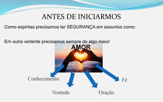 ANTES DE INICIARMOS
Como espiritas precisamos ter SEGURANÇA em assuntos como:
Em outra vertente precisamos sempre de algo maior
AMOR
Conhecimento
Vontade Oração
Fé
 