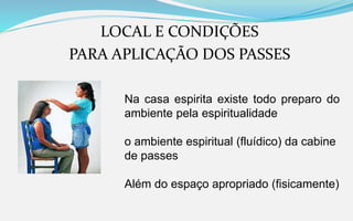 LOCAL E CONDIÇÕES
PARA APLICAÇÃO DOS PASSES
Na casa espirita existe todo preparo do
ambiente pela espiritualidade
o ambiente espiritual (fluídico) da cabine
de passes
Além do espaço apropriado (fisicamente)
 