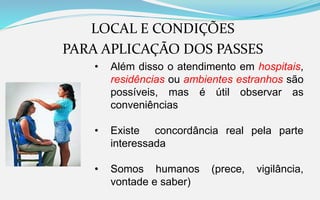 LOCAL E CONDIÇÕES
PARA APLICAÇÃO DOS PASSES
• Além disso o atendimento em hospitais,
residências ou ambientes estranhos são
possíveis, mas é útil observar as
conveniências
• Existe concordância real pela parte
interessada
• Somos humanos (prece, vigilância,
vontade e saber)
 