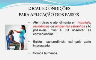 LOCAL E CONDIÇÕES
PARA APLICAÇÃO DOS PASSES
• Além disso o atendimento em hospitais,
residências ou ambientes estranhos são
possíveis, mas é útil observar as
conveniências
• Existe concordância real pela parte
interessada
• Somos humanos
 