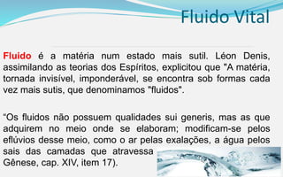 Fluido Vital
Fluido é a matéria num estado mais sutil. Léon Denis,
assimilando as teorias dos Espíritos, explicitou que "A matéria,
tornada invisível, imponderável, se encontra sob formas cada
vez mais sutis, que denominamos "fluidos".
“Os fluidos não possuem qualidades sui generis, mas as que
adquirem no meio onde se elaboram; modificam-se pelos
eflúvios desse meio, como o ar pelas exalações, a água pelos
sais das camadas que atravessa [...]”. (KARDEC, Allan. A
Gênese, cap. XIV, item 17).
 