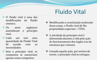 Fluido Vital
 O fluido vital é uma das
modificações do fluído
cósmico.
 Os seres orgânicos
assimilaram o princípio
vital.
 Cada um tem uma
quantidade de Fluido Vital
de acordo com as
necessidades.
 Sem o princípio vital, os
compostos se manteriam
apenas como compostos.
 Modificando a constituição molecular
desse corpo, o fluido vital dá-lhe
propriedades especiais = VIDA.
 A atividade do princípio vital é
alimentada durante a vida pela ação
do funcionamento dos órgãos (ou da
estrutura que visitam).
 Cessada aquela ação, por motivo da
morte, o princípio vital se extingue.
 