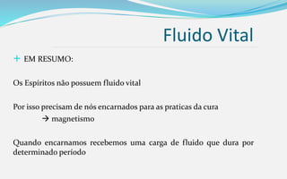Fluido Vital
 EM RESUMO:
Os Espíritos não possuem fluido vital
Por isso precisam de nós encarnados para as praticas da cura
 magnetismo
Quando encarnamos recebemos uma carga de fluido que dura por
determinado período
 