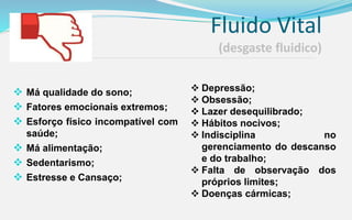 Fluido Vital
(desgaste fluidico)
 Má qualidade do sono;
 Fatores emocionais extremos;
 Esforço físico incompatível com
saúde;
 Má alimentação;
 Sedentarismo;
 Estresse e Cansaço;
 Depressão;
 Obsessão;
 Lazer desequilibrado;
 Hábitos nocivos;
 Indisciplina no
gerenciamento do descanso
e do trabalho;
 Falta de observação dos
próprios limites;
 Doenças cármicas;
 
